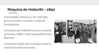 Máquina de Hollerith - 1890
A tecnologia começou a ser utilizada,
para controlar a entrada e saída de
funcionários.
A empresa de Hollerith cresceu e depois
se tornou a IBM - International Business
Machine.
A empresa existe até os tempos atuais e
vamos falar dela em breve...
 