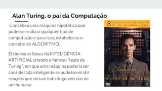 Alan Turing, o pai da Computação
Concebeu uma máquina hipotética que
pudesse realizar qualquer tipo de
computação e para isso, estabeleceu o
conceito de ALGORITMO.
Elaborou as bases da INTELIGÊNCIA
ARTIFICIAL criando o famoso “teste de
Turing”, em que uma máquina poderia ser
considerada inteligente se pudesse emitir
reações que seriam indistinguíveis das de
um humano
 