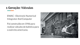 1 Geração: Válvulas
ENIAC - Electronic Numerical
Integrator And Computer
Foi construído em 1946 para
realizar cálculos de balística para
o exército americano.
 