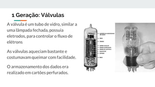 1 Geração: Válvulas
A válvula é um tubo de vidro, similar a
uma lâmpada fechada, possuia
eletrodos, para controlar o fluxo de
elétrons
As válvulas aqueciam bastante e
costumavam queimar com facilidade.
O armazenamento dos dados era
realizado em cartões perfurados.
 