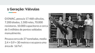 1 Geração: Válvulas
O ENIAC, possuia 17.468 válvulas,
7.200 diodos, 1.500 reles, 70.000
resistores, 10.000 capacitores e cerca
de 5 milhões de pontos soldados
manualmente.
Pesava cerca de 27 toneladas, media
2.4 × 0.9 × 30 metros e ocupava uma
área de 167m2.
 