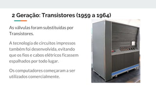 2 Geração: Transistores (1959 a 1964)
As válvulas foram substituídas por
Transistores.
A tecnologia de circuitos impressos
também foi desenvolvida, evitando
que os fios e cabos elétricos ficassem
espalhados por todo lugar.
Os computadores começaram a ser
utilizados comercialmente.
 