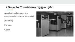 2 Geração: Transistores (1959 a 1964)
As primeiras linguagem de
programação começaram a surgir:
Assembly
Fortran
Cobol
 