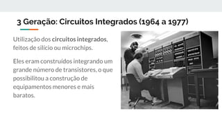 3 Geração: Circuitos Integrados (1964 a 1977)
Utilização dos circuitos integrados,
feitos de silício ou microchips.
Eles eram construídos integrando um
grande número de transistores, o que
possibilitou a construção de
equipamentos menores e mais
baratos.
 