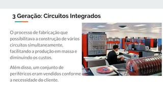 3 Geração: Circuitos Integrados
O processo de fabricação que
possibilitava a construção de vários
circuitos simultaneamente,
facilitando a produção em massa e
diminuindo os custos.
Além disso, um conjunto de
periféricos eram vendidos conforme
a necessidade do cliente.
 