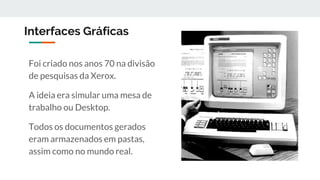 Interfaces Gráficas
Foi criado nos anos 70 na divisão
de pesquisas da Xerox.
A ideia era simular uma mesa de
trabalho ou Desktop.
Todos os documentos gerados
eram armazenados em pastas,
assim como no mundo real.
 