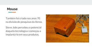 Mouse
Também foi criado nos anos 70
na divisão de pesquisas da Xerox.
Steve Jobs percebeu o potencial
daquela tecnologia e começou a
implantá-lo em seus produtos.
 