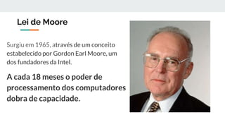 Lei de Moore
Surgiu em 1965, através de um conceito
estabelecido por Gordon Earl Moore, um
dos fundadores da Intel.
A cada 18 meses o poder de
processamento dos computadores
dobra de capacidade.
 