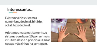 Interessante...
Existem vários sistemas
numéricos, decimal, binário,
octal, hexadecimal.
Adotamos matematicamente, o
sistema com base 10 por ser mais
intuitivo desde o princípio utilizar
nossas mãozinhas na contagem.
 
