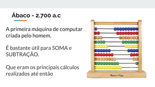 Ábaco - 2.700 a.c
A primeira máquina de computar
criada pelo homem.
É bastante útil para SOMA e
SUBTRAÇÃO.
Que eram os principais cálculos
realizados até então
 