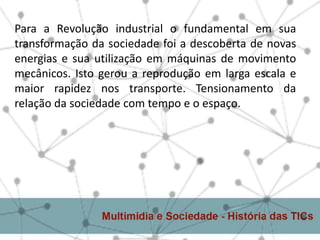 Para a Revolução industrial o fundamental em sua
transformação da sociedade foi a descoberta de novas
energias e sua utilização em máquinas de movimento
mecânicos. Isto gerou a reprodução em larga escala e
maior rapidez nos transporte. Tensionamento da
relação da sociedade com tempo e o espaço.
 