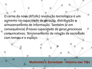 O cerne da nova (ATUAL) revolução tecnológica é um
aumento na capacidade de geração, distribuição e
armazenamento de informação. Também (e em
consequência) a nossa capacidade de gerar processos
comunicativos. Tensionamento da relação da sociedade
com tempo e o espaço.
 