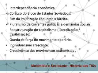- Interdependência econômica.
- Colapso do Bloco de Estados Soviéticos.
- Fim da Polarização Esquerda x Direita.
- Pluralismo de correntes políticas e demandas sociais.
- Reestruturação do capitalismo (liberalização /
  flexibilização).
- Queda da força do movimento operário.
- Individualismo crescente.
- Crescimento dos movimentos extremistas .
 