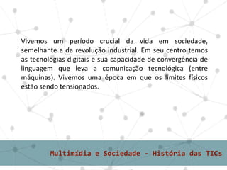 Vivemos um período crucial da vida em sociedade,
semelhante a da revolução industrial. Em seu centro temos
as tecnologias digitais e sua capacidade de convergência de
linguagem que leva a comunicação tecnológica (entre
máquinas). Vivemos uma época em que os limites físicos
estão sendo tensionados.
 