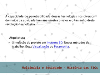 A capacidade de penetrabilidade dessas tecnologias nos diversos
domínios da atividade humana mostra o valor e o tamanho desta
revolução tecnológica.



   Arquitetura
  • Simulação do projeto em imagens 3D. Novos métodos de
     trabalho. Exp.: Visualização ou Parametria.
 