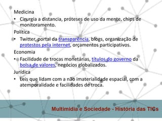 Medicina
• Cirurgia a distancia, próteses de uso da mente, chips de
   monitoramento.
Política
• Twitter, portal da transparência, blogs, organização de
   protestos pela internet, orçamentos participativos.
Economia
• Facilidade de trocas monetárias, títulos do governo da
   bolsa de valores, negócios globalizados.
Jurídica
• Leis que lidam com a não imaterialidade espacial, com a
   atemporalidade e facilidades de troca.
 