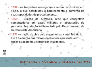 • 1954 - os transistors começaram a serem construidos em
silício, o que possibilitou o barateamento e aumento de
suas capacidades de processamento.
• 1969 – Criação da ARPANET, rede que concectava
computadores em bases militares e laboratorios de
pesquisa. Sua criação foi financiada pelo Departamento de
Defesa Norte Americano
• 1971 – criação do chip pelo engenheiro da Intel Ted Hoff.
Ele é o coração dos microprocessadores presentes em
todos os aparelhos eletrônicos atualmente.
 