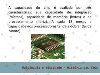 1° grupo – tradicionais ou massivasA capacidade do chip é avaliada por três
características: sua capacidade de integração
(mícrons), capacidade de memória (bytes) e de
processamento (hertz). A cada 18 meses a
capacidade dos processadores tende a dobrar (lei de
Moore).
 