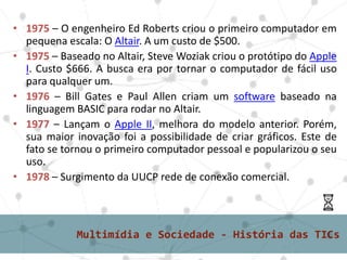 2° grupo - Microinformáticas ou Digitais• 1975 – O engenheiro Ed Roberts criou o primeiro computador em
pequena escala: O Altair. A um custo de $500.
• 1975 – Baseado no Altair, Steve Woziak criou o protótipo do Apple
I. Custo $666. A busca era por tornar o computador de fácil uso
para qualquer um.
• 1976 – Bill Gates e Paul Allen criam um software baseado na
linguagem BASIC para rodar no Altair.
• 1977 – Lançam o Apple II, melhora do modelo anterior. Porém,
sua maior inovação foi a possibilidade de criar gráficos. Este de
fato se tornou o primeiro computador pessoal e popularizou o seu
uso.
• 1978 – Surgimento da UUCP rede de conexão comercial.
 