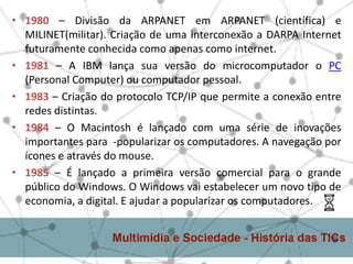 • 1980 – Divisão da ARPANET em ARPANET (científica) e
MILINET(militar). Criação de uma interconexão a DARPA Internet
futuramente conhecida como apenas como internet.
• 1981 – A IBM lança sua versão do microcomputador o PC
(Personal Computer) ou computador pessoal.
• 1983 – Criação do protocolo TCP/IP que permite a conexão entre
redes distintas.
• 1984 – O Macintosh é lançado com uma série de inovações
importantes para -popularizar os computadores. A navegação por
ícones e através do mouse.
• 1985 – É lançado a primeira versão comercial para o grande
público do Windows. O Windows vai estabelecer um novo tipo de
economia, a digital. E ajudar a popularizar os computadores.
 