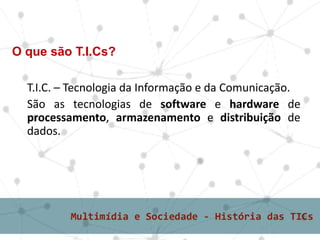 T.I.C. – Tecnologia da Informação e da Comunicação.
São as tecnologias de software e hardware de
processamento, armazenamento e distribuição de
dados.
O que são T.I.Cs?
 