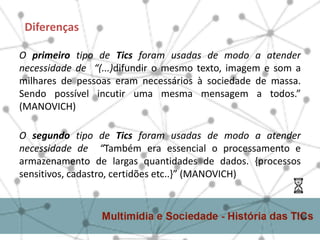 O primeiro tipo de Tics foram usadas de modo a atender
necessidade de “(...)difundir o mesmo texto, imagem e som a
milhares de pessoas eram necessários à sociedade de massa.
Sendo possível incutir uma mesma mensagem a todos.”
(MANOVICH)
Diferenças
O segundo tipo de Tics foram usadas de modo a atender
necessidade de “Também era essencial o processamento e
armazenamento de largas quantidades de dados. {processos
sensitivos, cadastro, certidões etc..}” (MANOVICH)
 
