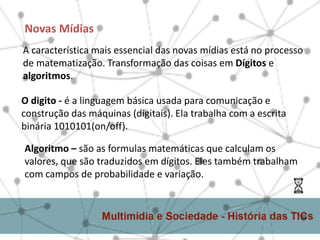 A característica mais essencial das novas mídias está no processo
de matematização. Transformação das coisas em Dígitos e
algoritmos.
Novas Mídias
O digito - é a linguagem básica usada para comunicação e
construção das máquinas (digitais). Ela trabalha com a escrita
binária 1010101(on/off).
Algoritmo – são as formulas matemáticas que calculam os
valores, que são traduzidos em dígitos. Eles também trabalham
com campos de probabilidade e variação.
 