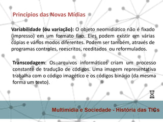 Princípios das Novas Mídias
Variabilidade (ou variação): O objeto neomidiático não é fixado
(impresso) em um formato fixo. Eles podem existir em várias
cópias e vários modos diferentes. Podem ser também, através de
programas controles, reescritos, reeditados ou reformulados.
Transcodagem: Os arquivos informáticos criam um processo
constante de tradução de códigos. Uma imagem representativa
trabalha com o código imagético e os códigos binário (da mesma
forma um texto).
 