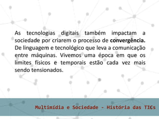 As tecnologias digitais também impactam a
sociedade por criarem o processo de convergência.
De linguagem e tecnológico que leva a comunicação
entre máquinas. Vivemos uma época em que os
limites físicos e temporais estão cada vez mais
sendo tensionados.
 