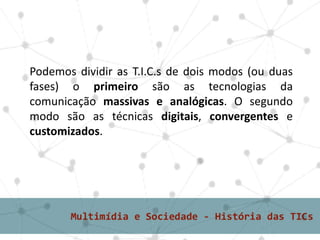Podemos dividir as T.I.C.s de dois modos (ou duas
fases) o primeiro são as tecnologias da
comunicação massivas e analógicas. O segundo
modo são as técnicas digitais, convergentes e
customizados.
 