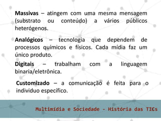 Massivas – atingem com uma mesma mensagem
(substrato ou conteúdo) a vários públicos
heterógenos.
Analógicos – tecnologia que dependem de
processos químicos e físicos. Cada mídia faz um
único produto.
Digitais – trabalham com a linguagem
binaria/eletrônica.
Customizado – a comunicação é feita para o
individuo específico.
 