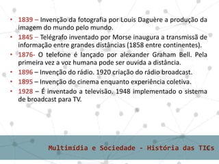 • 1839 – Invenção da fotografia por Louis Daguère a produção da
imagem do mundo pelo mundo.
• 1845 – Telégrafo inventado por Morse inaugura a transmissã de
informação entre grandes distâncias (1858 entre continentes).
• 1876- O telefone é lançado por alexander Graham Bell. Pela
primeira vez a voz humana pode ser ouvida a distância.
• 1896 – Invenção do rádio. 1920 criação do rádio broadcast.
• 1895 – Invenção do cinema enquanto experiência coletiva.
• 1928 – É inventado a televisão. 1948 implementado o sistema
de broadcast para TV.
 