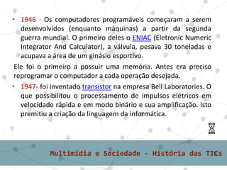 • 1946 - Os computadores programáveis começaram a serem
desenvolvidos (enquanto máquinas) a partir da segunda
guerra mundial. O primeiro deles o ENIAC (Eletronic Numeric
Integrator And Calculator), a válvula, pesava 30 toneladas e
acupava a área de um ginásio esportivo.
Ele foi o primeiro a possuir uma memória. Antes era preciso
reprogramar o computador a cada operação desejada.
• 1947- foi inventado transistor na empresa Bell Laboratories. O
que possibilitou o processamento de impulsos elétricos em
velocidade rápida e em modo binário e sua amplificação. Isto
premitiu a criação da linguagem da informática.
 