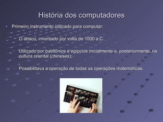 História dos computadores Primeiro instrumento utilizado para computar: O ábaco, inventado por volta de 1000 a.C. Utilizado por babilônios e egípcios inicialmente e, posteriormente, na cultura oriental (chineses); Possibilitava a operação de todas as operações matemáticas. 