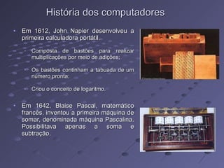 História dos computadores Em 1612, John Napier desenvolveu a primeira calculadora portátil. Composta de bastões para realizar multiplicações por meio de adições; Os bastões continham a tabuada de um número pronta; Criou o conceito de logaritmo.  Em 1642, Blaise Pascal, matemático francês, inventou a primeira máquina de somar, denominada máquina Pascalina. Possibilitava apenas a soma e subtração. 