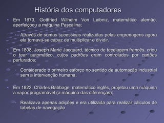 Em 1673, Gottfried Wilhelm Von Leibniz, matemático alemão, aperfeiçoou a máquina Pascalina; Através de somas sucessivas realizadas pelas engrenagens agora ela tornava-se capaz de multiplicar e dividir. Em 1808, Joseph Marie Jacquard, técnico de tecelagem francês, criou o tear automático, cujos padrões eram controlados por cartões perfurados; Considerado o primeiro esforço no sentido de automação industrial sem a intervenção humana. Em 1822, Charles Babbage, matemático inglês, projetou uma máquina a vapor programável (a máquina das diferenças); Realizava apenas adições e era utilizada para realizar cálculos de tabelas de navegação  História dos computadores 