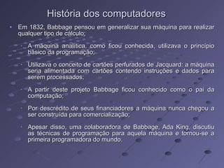 Em 1832, Babbage pensou em generalizar sua máquina para realizar qualquer tipo de cálculo; A máquina analítica, como ficou conhecida, utilizava o princípio básico da programação; Utilizava o conceito de cartões perfurados de Jacquard: a máquina seria alimentada com cartões contendo instruções e dados para serem processados; A partir deste projeto Babbage ficou conhecido como o pai da computação; Por descrédito de seus financiadores a máquina nunca chegou a ser construída para comercialização; Apesar disso, uma colaboradora de Babbage, Ada King, discutiu as técnicas de programação para aquela máquina e tornou-se a primeira programadora do mundo.  História dos computadores 