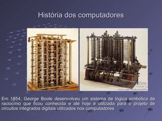 História dos computadores Em 1854, George Boole desenvolveu um sistema de lógica simbólica de raciocínio que ficou conhecida e até hoje é utilizada para o projeto de circuitos integrados digitais utilizados nos computadores 