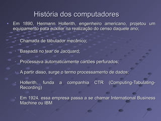 História dos computadores Em 1890, Hermann Hollerith, engenheiro americano, projetou um equipamento para auxiliar na realização do censo daquele ano; Chamada de tabulador mecânico; Baseada no tear de Jacquard; Processava automaticamente cartões perfurados; A partir disso, surge o termo processamento de dados; Hollerith, funda a companhia CTR (Computing-Tabulating-Recording) Em 1924, essa empresa passa a se chamar International Business Machine ou IBM 