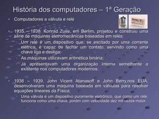 História dos computadores – 1ª Geração Computadores a válvula e relé 1935 – 1938. Konrad Zuse, em Berlim, projetou e construiu uma série de máquinas eletromecânicas baseadas em relés; Um relé é um dispositivo que, se excitado por uma corrente elétrica, é capaz de fechar um contato, servindo como uma chave liga e desliga; As máquinas utilizavam aritmética binária; Já apresentavam uma organização interna semelhante a existente nos computadores modernos; 1936 – 1939. John Vicent Atanasoff e John Berry,nos EUA, desenvolveram uma máquina baseada em válvulas para resolver equações lineares da Física; Uma válvula é um dispositivo puramente eletrônico, que como um relé, funciona como uma chave, porém com velocidade dez mil vezes maior. 