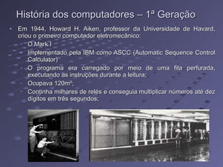 História dos computadores – 1ª Geração Em 1944, Howard H. Aiken, professor da Universidade de Havard, criou o primeiro computador eletromecânico: O Mark I Implementado pela IBM como ASCC (Automatic Sequence Control Calculator) O programa era carregado por meio de uma fita perfurada, executando as instruções durante a leitura; Ocupava 120m²; Continha milhares de relés e conseguia multiplicar números até dez dígitos em três segundos; 