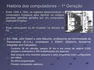 História dos computadores – 1ª Geração Entre 1940 e 1944, os ingleses desenvolveram o computador Colussus para decifrar os códigos secretos alemães gerados por um computador chamado Enigma; Esse computador só foi revelado na década de 70; Em 1946, John Eckert e John Mauchly, professores da Universidade da Pensylvania (E.U.A.), inventaram o ENIAC (Eletronic Numerical Integrator and Calculator) Continha 18 mil válvulas, pesava 30 ton e era capaz de realizar 5.000 adições e subtrações e 300 multiplicações por segundo; Mas possuía uma memória pequena e seus programas eram configurados por cabos; De difícil programação; Primeiro computador eletônico. 
