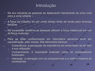 Introdução Na era industrial as pessoas se deslocaram fisicamente da zona rural para a zona urbana; A força de trabalho foi por muito tempo fonte de renda para diversas famílias; Na sociedade moderna as pessoas utilizam a força intelectual em vez da força muscular; Para se obter conhecimento em informática devemos levar em consideração, pelo menos, três elementos básicos: Consciência: a percepção da importância do computador se dá com a sua utilização; Conhecimento: é importante entender como os computadores funcionam; Interação: a interação com os computadores é a melhor maneira de conhecê-los.  