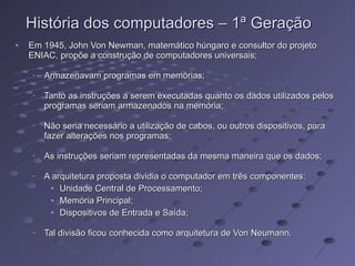 Em 1945, John Von Newman, matemático húngaro e consultor do projeto ENIAC, propõe a construção de computadores universais; Armazenavam programas em memórias; Tanto as instruções a serem executadas quanto os dados utilizados pelos programas seriam armazenados na memória; Não seria necessário a utilização de cabos, ou outros dispositivos, para fazer alterações nos programas; As instruções seriam representadas da mesma maneira que os dados; A arquitetura proposta dividia o computador em três componentes: Unidade Central de Processamento; Memória Principal; Dispositivos de Entrada e Saída; Tal divisão ficou conhecida como arquitetura de Von Neumann. História dos computadores – 1ª Geração 