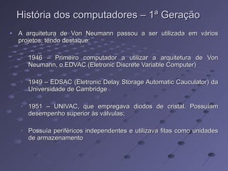 A arquitetura de Von Neumann passou a ser utilizada em vários projetos, tendo destaque: 1946 – Primeiro computador a utilizar a arquitetura de Von Neumann, o EDVAC (Eletronic Discrete Variable Computer) 1949 – EDSAC (Eletronic Delay Storage Automatic Cauculator) da Universidade de Cambridge 1951 – UNIVAC, que empregava diodos de cristal. Possuíam desempenho superior às válvulas; Possuía periféricos independentes e utilizava fitas como unidades de armazenamento História dos computadores – 1ª Geração 