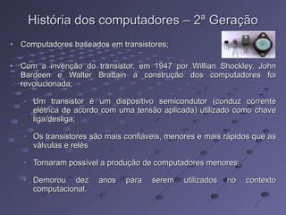 História dos computadores – 2ª Geração Computadores baseados em transistores; Com a invenção do transistor, em 1947 por Willian Shockley, John Bardeen e Walter Brattain a construção dos computadores foi revolucionada; Um transistor é um dispositivo semicondutor (conduz corrente elétrica de acordo com uma tensão aplicada) utilizado como chave liga/desliga; Os transistores são mais confiáveis, menores e mais rápidos que as válvulas e relés Tornaram possível a produção de computadores menores; Demorou dez anos para serem utilizados no contexto computacional. 