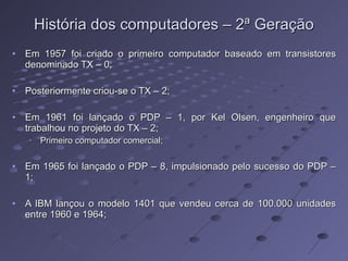 História dos computadores – 2ª Geração Em 1957 foi criado o primeiro computador baseado em transistores denominado TX – 0; Posteriormente criou-se o TX – 2; Em 1961 foi lançado o PDP – 1, por Kel Olsen, engenheiro que trabalhou no projeto do TX – 2; Primeiro computador comercial; Em 1965 foi lançado o PDP – 8, impulsionado pelo sucesso do PDP – 1; A IBM lançou o modelo 1401 que vendeu cerca de 100.000 unidades entre 1960 e 1964; 
