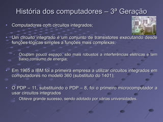 História dos computadores – 3ª Geração Computadores com circuitos integrados; Um circuito integrado é um conjunto de transistores executando desde funções lógicas simples a funções mais complexas; Ocupam pouco espaço, são mais robustos a interferências elétricas e tem baixo consumo de energia; Em 1965 a IBM foi a primeira empresa a utilizar circuitos integrados em computadores no modelo 360 (substituto do 1401); O PDP – 11, substituindo o PDP – 8, foi o primeiro microcomputador a usar circuitos integrados Obteve grande sucesso, sendo adotado por várias universidades.  