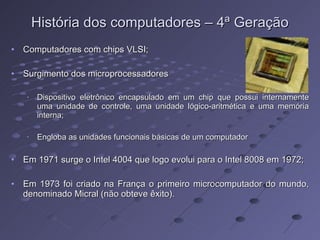 História dos computadores – 4ª Geração Computadores com chips VLSI; Surgimento dos microprocessadores Dispositivo eletrônico encapsulado em um chip que possui internamente uma unidade de controle, uma unidade lógico-aritmética e uma memória interna; Engloba as unidades funcionais básicas de um computador Em 1971 surge o Intel 4004 que logo evolui para o Intel 8008 em 1972; Em 1973 foi criado na França o primeiro microcomputador do mundo, denominado Micral (não obteve êxito). 