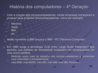 História dos computadores – 4ª Geração Com a criação dos microprocessadores, várias empresas começaram a produzir seus próprios microcomputadores, como por exemplo: Motorola; Apple; IBM; etc. Neste momento a IBM lançava o IBM – PC (Personal Computer)  Em 1980 surge a tecnologia VLSI (Very Large Scale Integration) que permitiu que milhões de transistores pudessem ser encapsulados em uma única pastilha; Redução ainda mais do tamanho dos microprocessadores e aumentado suas velocidade e processamento; Intel 8088, Intel 80286, Intel 286, Intel 486, Intel 586, Pentium I... 